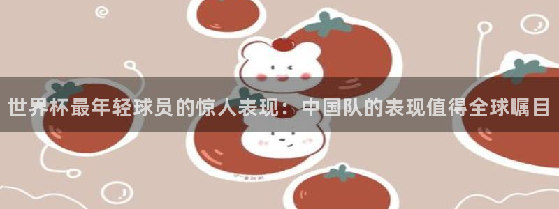 2006年世界杯冠军：世界杯最年轻球员的惊人表现：中国队的表现值得全球瞩目